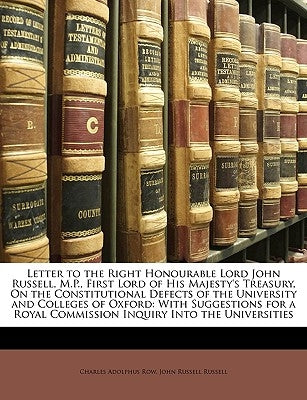 Letter to the Right Honourable Lord John Russell, M.P., First Lord of His Majesty's Treasury, On the Constitutional Defects of the University and Coll by Row, Charles Adolphus