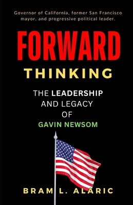 Forward Thinking: The Leadership and Legacy of Gavin Newsom (A Detailed Account and Timeless Impression) by L. Alaric, Bram