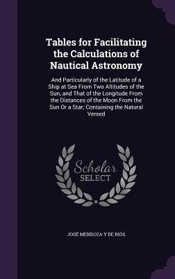 Tables for Facilitating the Calculations of Nautical Astronomy: And Particularly of the Latitude of a Ship at Sea From Two Altitudes of the Sun, and T by de Riós, José Mendoza Y.
