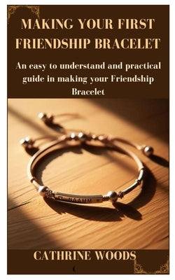 Making Your First Friendship Bracelet: An easy to understand and practical guide in making your Friendship Bracelet by Woods, Cathrine