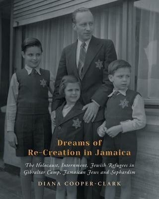 Dreams of Re-Creation in Jamaica: The Holocaust, Internment, Jewish Refugees in Gibraltar Camp, Jamaican Jews and Sephardim by Cooper-Clark, Diana