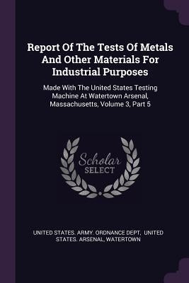 Report Of The Tests Of Metals And Other Materials For Industrial Purposes: Made With The United States Testing Machine At Watertown Arsenal, Massachus by United States Army Ordnance Dept