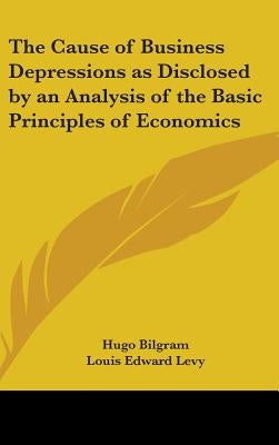 The Cause of Business Depressions as Disclosed by an Analysis of the Basic Principles of Economics by Bilgram, Hugo