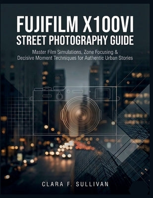 Fujifilm X100VI Street Photography Guide: Master Film Simulations, Zone Focusing & Decisive Moment Techniques for Authentic Urban Stories by Sullivan, Clara F.