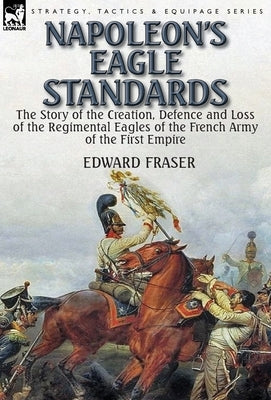 Napoleon's Eagle Standards: the Story of the Creation, Defence and Loss of the Regimental Eagles by Fraser, Edward
