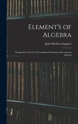 Element's of Algebra: Designed for the Use of Canadian Grammar and Common Schools by Sangster, John Herbert