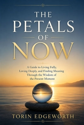 The Petals of Now: A Guide to Living Fully, Loving Deeply, and Finding Meaning Through the Wisdom of the Present Moment by Edgeworth, Torin