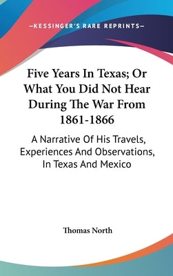 Five Years In Texas; Or What You Did Not Hear During The War From 1861-1866: A Narrative Of His Travels, Experiences And Observations, In Texas And Me by North, Thomas