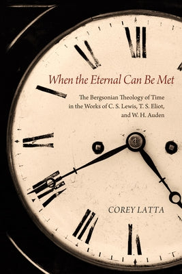When the Eternal Can Be Met: The Bergsonian Theology of Time in the Works of C. S. Lewis, T. S. Eliot, and W. H. Auden by Latta, Corey