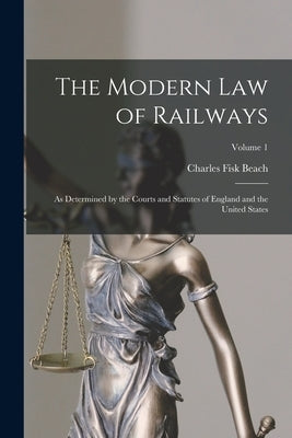 The Modern Law of Railways: As Determined by the Courts and Statutes of England and the United States; Volume 1 by Beach, Charles Fisk