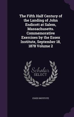 The Fifth Half Century of the Landing of John Endicott at Salem, Massachusetts. Commemorative Exercises by the Essex Institute, September 18, 1878 Vol by Essex Institute