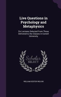 Live Questions in Psychology and Metaphysics: Six Lectures Selected From Those Delivered to the Classes in Cornell University by Wilson, William Dexter