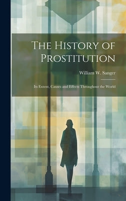 The History of Prostitution: Its Extent, Causes and Effects Throughout the World by Sanger, William W.