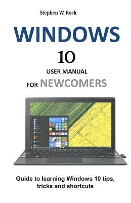 Windows 10 User Manual for Newcomers: Guide to Learning Windows 10 Tips, Tricks and Shortcuts by Rock, Stephen W.