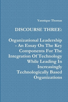 Discourse Three: Organizational Leadership - An Essay On The Key Components For The Integration Of Technology While Leading In Increasi by Thomas, Yannique