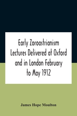 Early Zoroastrianism Lectures Delivered At Oxford And In London February To May 1912 by Hope Moulton, James