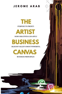 The Artist Business Canvas: Purpose To Profit - How Creatives Can Apply Silicon Valley's Most Powerful Business Principles by Arab, Jerome