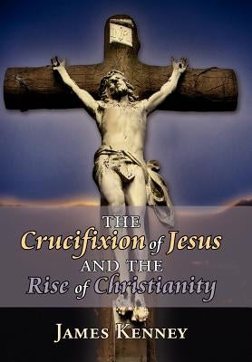 The Crucifixion of Jesus and the Rise of Christianity by Kenney, James