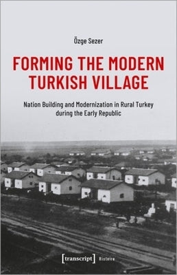 Forming the Modern Turkish Village: Nation Building and Modernization in Rural Turkey During the Early Republic by