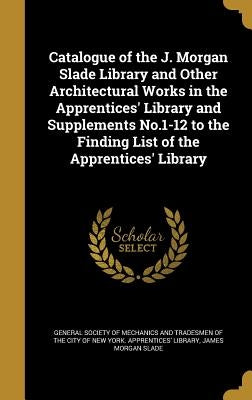 Catalogue of the J. Morgan Slade Library and Other Architectural Works in the Apprentices' Library and Supplements No.1-12 to the Finding List of the by General Society of Mechanics and Tradesm