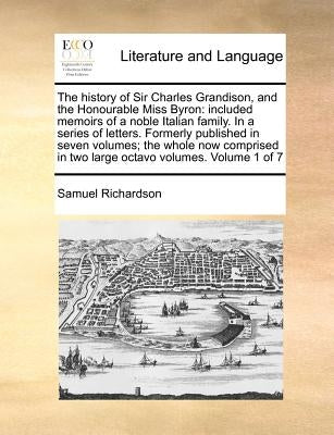 The history of Sir Charles Grandison, and the Honourable Miss Byron: included memoirs of a noble Italian family. In a series of letters. Formerly publ by Richardson, Samuel