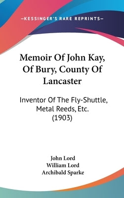 Memoir Of John Kay, Of Bury, County Of Lancaster: Inventor Of The Fly-Shuttle, Metal Reeds, Etc. (1903) by Lord, John