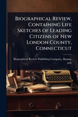 Biographical Review, Containing Life Sketches of Leading Citizens of New London County, Connecticut by Biographical Review Publishing Compan