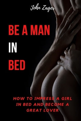 Be A Man In Bed: How To Impress A Girl In Bed And Become A Great Lover by Zager, John