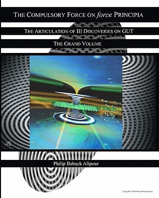 The Compulsory Force On Force Principia: The Articulation Of III Discoveries On GUT by Alipour, Philip Baback