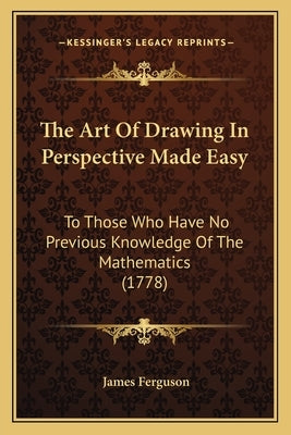 The Art Of Drawing In Perspective Made Easy: To Those Who Have No Previous Knowledge Of The Mathematics (1778) by Ferguson, James