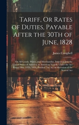 Tariff, Or Rates of Duties, Payable After the 30Th of June, 1828: On All Goods, Wares, and Merchandise, Imported Into the United States of America, in by Campbell, James