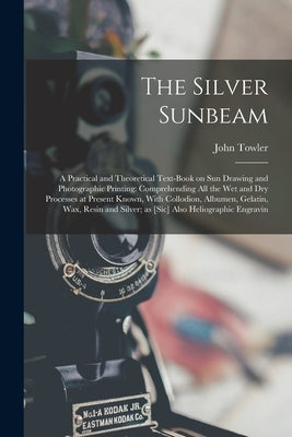 The Silver Sunbeam: A Practical and Theoretical Text-book on sun Drawing and Photographic Printing: Comprehending all the wet and dry Proc by Towler, John