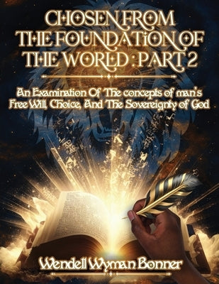 Chosen From The Foundation of The World: Part 2 - An Examination of the concepts of Man's Free Will, Choice, And the Sovereignty of God by Bonner, Wendell Wyman