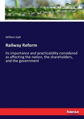 Railway Reform: Its importance and practicability considered as affecting the nation, the shareholders, and the government by Galt, William