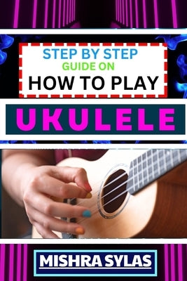 Step by Step Guide on How to Play Ukulele: One Touch Manual to Discover the Melodic Universe of Ukulele Mastery and Play Your Way to Musical Brillianc by Sylas, Mishra