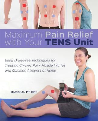 Maximum Pain Relief with Your Tens Unit: Easy, Drug-Free Techniques for Treating Chronic Pain, Muscle Injuries and Common Ailments at Home by Jo, Doctor