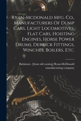 Ryan-mcdonald Mfg. Co., Manufacturers Of Dump Cars, Light Locomotives, Flat Cars, Hoisting Engines, Horse Power Drums, Derrick Fittings, Winches, Boil by Ryan-McDonald Manufacturing Company
