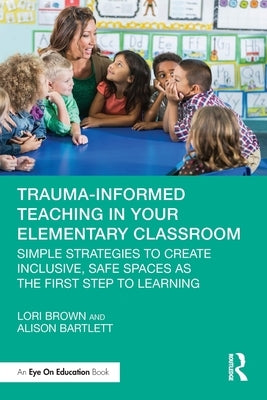 Trauma-Informed Teaching in Your Elementary Classroom: Simple Strategies to Create Inclusive, Safe Spaces as the First Step to Learning by Brown, Lori