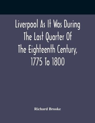 Liverpool As It Was During The Last Quarter Of The Eighteenth Century, 1775 To 1800 by Brooke, Richard