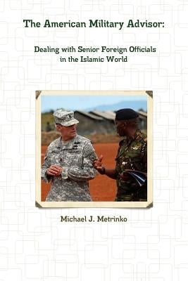 The American Military Advisor: Dealing with Senior Foreign Officials in the Islamic World by Metrinko, Michael J.