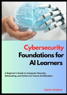 Cybersecurity Foundations for AI Learners: A Beginner's Guide to Computer Security, Networking, and Python for Future AI Defenders by Dolton, Calvin