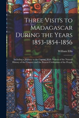 Three Visits to Madagascar During the Years 1853-1854-1856: Including a Journey to the Capital, With Notices of the Natural History of the Country and by Ellis, William