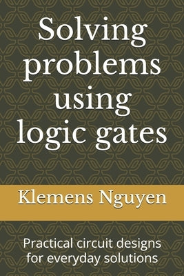 Solving problems using logic gates: Practical circuit designs for everyday solutions by Nguyen, Klemens