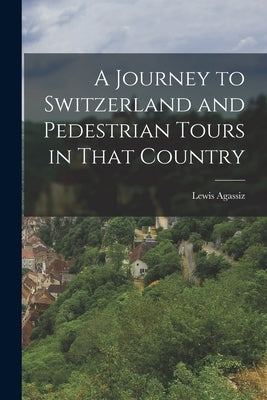 A Journey to Switzerland and Pedestrian Tours in That Country by Agassiz, Lewis