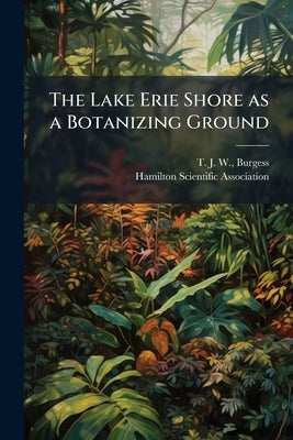 The Lake Erie Shore as a Botanizing Ground: Read Before the Biological Section, February 15th, 1889 by Burgess, T. J. W.