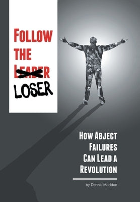 Follow the Loser: How Abject Failures Can Lead a Revolution by Madden, Dennis