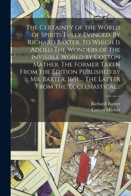 The Certainty of the World of Spirits Fully Evinced. By Richard Baxter. To Which is Added The Wonders of the Invisible World by Cotton Mather. The For by Baxter, Richard 1615-1691 N. 50005510