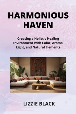 Harmonious Haven: Creating a Holistic Healing Environment with Color, Aroma, Light, and Natural Elements by Black, Lizzie