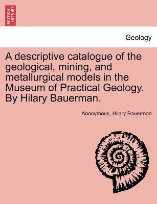 A Descriptive Catalogue of the Geological, Mining, and Metallurgical Models in the Museum of Practical Geology. by Hilary Bauerman. by Anonymous