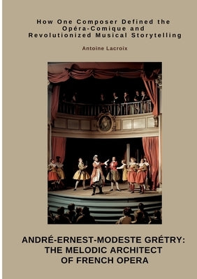 André-Ernest-Modeste Grétry: The Melodic Architect of French Opera: How One Composer Defined the Opéra-Comique and Revolutionized Musical Storytelling by LaCroix, Antoine